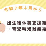 【令和７年４月から】手取りアップでパパママ応援！～出生後休業支援給付金・育児時短就業給付金のポイント～